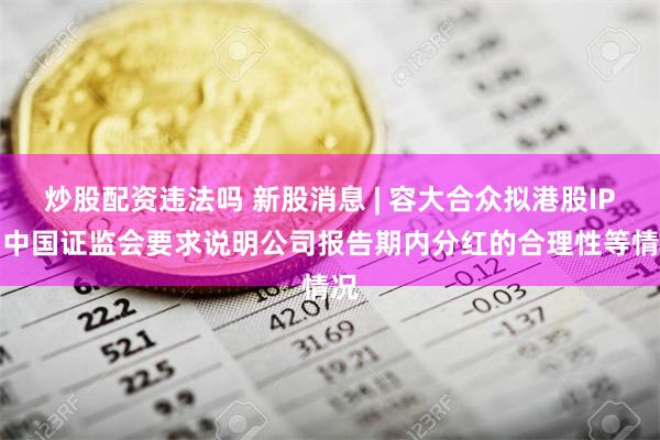 炒股配资违法吗 新股消息 | 容大合众拟港股IPO 中国证监会要求说明公司报告期内分红的合理性等情况