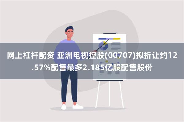 网上杠杆配资 亚洲电视控股(00707)拟折让约12.57%配售最多2.185亿股配售股份