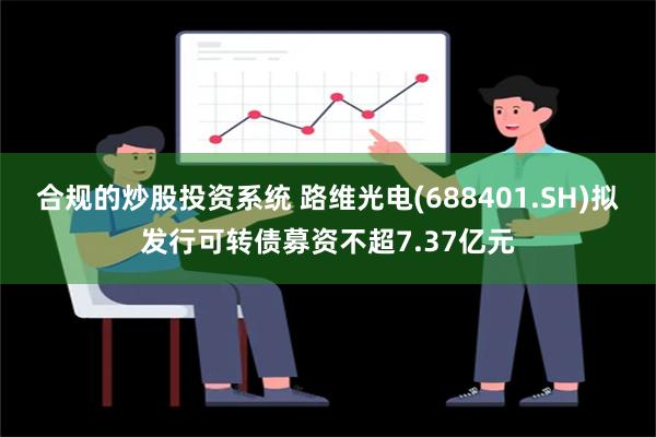 合规的炒股投资系统 路维光电(688401.SH)拟发行可转债募资不超7.37亿元