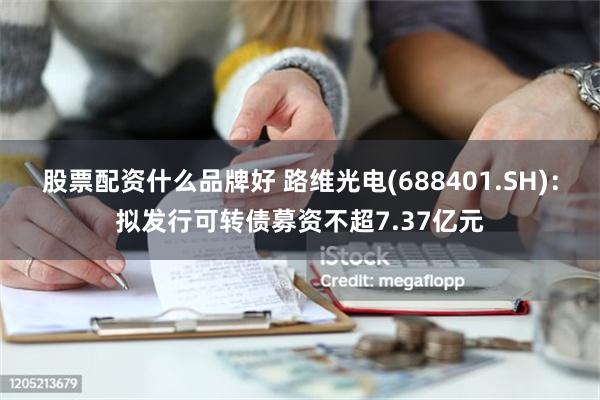 股票配资什么品牌好 路维光电(688401.SH)：拟发行可转债募资不超7.37亿元