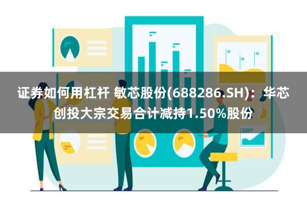 证券如何用杠杆 敏芯股份(688286.SH)：华芯创投大宗交易合计减持1.50%股份