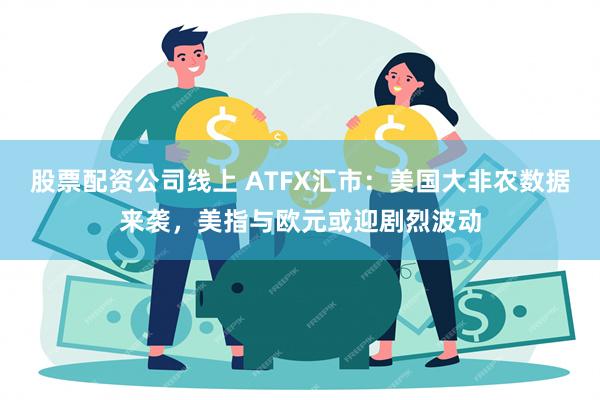 股票配资公司线上 ATFX汇市：美国大非农数据来袭，美指与欧元或迎剧烈波动