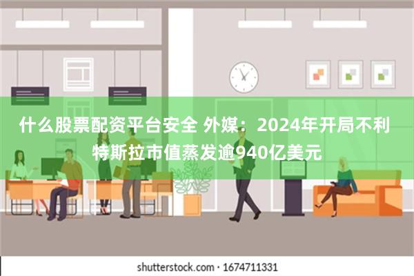 什么股票配资平台安全 外媒：2024年开局不利 特斯拉市值蒸发逾940亿美元