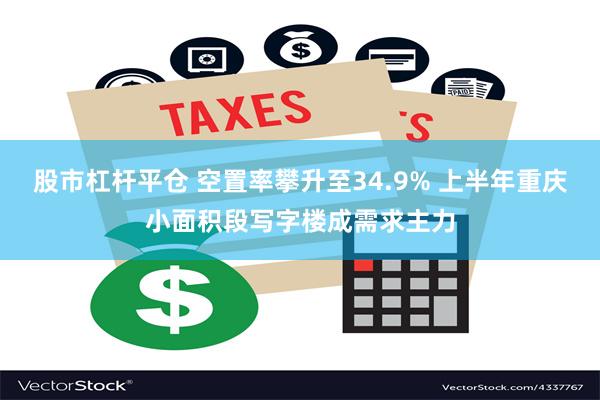 股市杠杆平仓 空置率攀升至34.9% 上半年重庆小面积段写字楼成需求主力