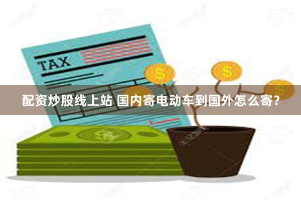 配资炒股线上站 国内寄电动车到国外怎么寄？