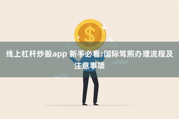 线上杠杆炒股app 新手必看:国际驾照办理流程及注意事项