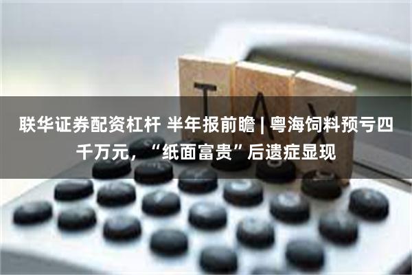 联华证券配资杠杆 半年报前瞻 | 粤海饲料预亏四千万元，“纸面富贵”后遗症显现