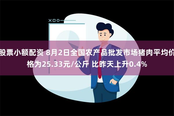 股票小额配资 8月2日全国农产品批发市场猪肉平均价格为25.33元/公斤 比昨天上升0.4%