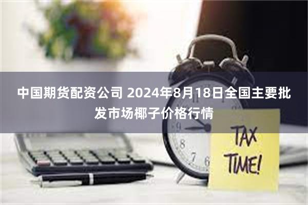 中国期货配资公司 2024年8月18日全国主要批发市场椰子价格行情