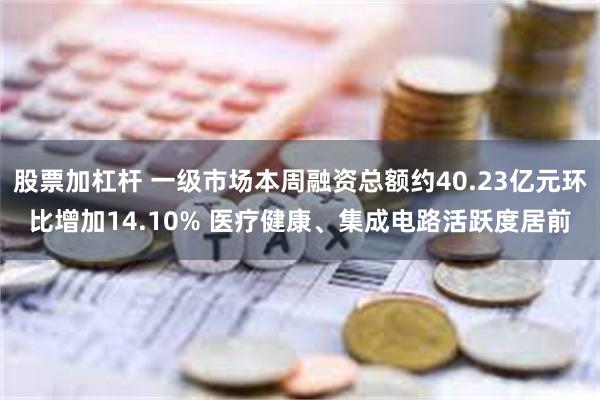 股票加杠杆 一级市场本周融资总额约40.23亿元环比增加14.10% 医疗健康、集成电路活跃度居前