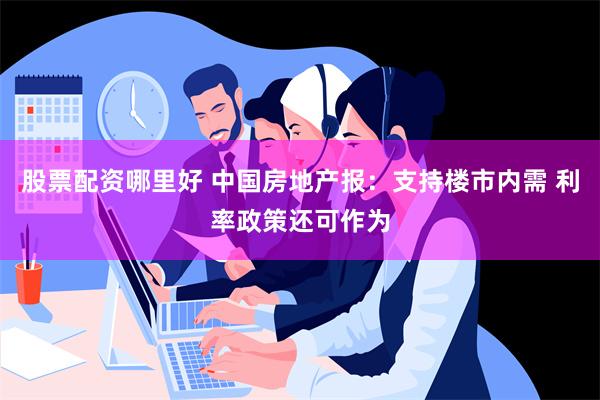 股票配资哪里好 中国房地产报：支持楼市内需 利率政策还可作为