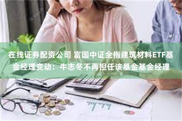 在线证券配资公司 富国中证全指建筑材料ETF基金经理变动：牛志冬不再担任该基金基金经理