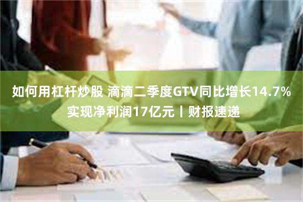 如何用杠杆炒股 滴滴二季度GTV同比增长14.7% 实现净利润17亿元丨财报速递