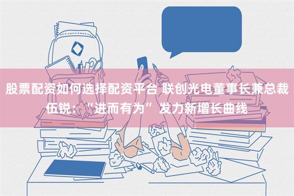 股票配资如何选择配资平台 联创光电董事长兼总裁伍锐：“进而有为” 发力新增长曲线