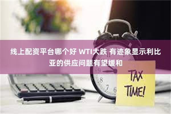 线上配资平台哪个好 WTI大跌 有迹象显示利比亚的供应问题有望缓和