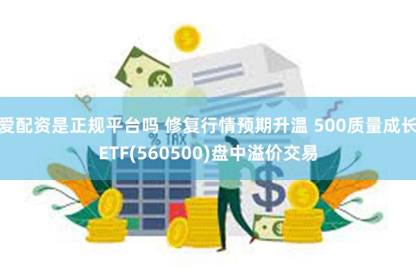 爱配资是正规平台吗 修复行情预期升温 500质量成长ETF(560500)盘中溢价交易