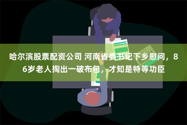 哈尔滨股票配资公司 河南省委书记下乡慰问，86岁老人掏出一破布包，才知是特等功臣