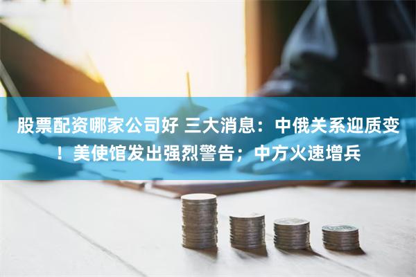 股票配资哪家公司好 三大消息：中俄关系迎质变！美使馆发出强烈警告；中方火速增兵