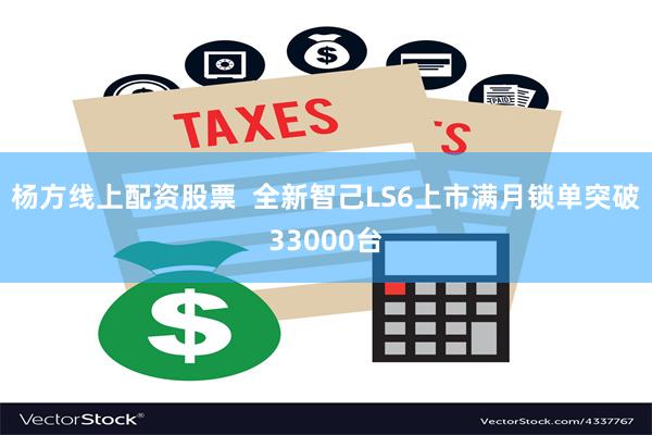 杨方线上配资股票  全新智己LS6上市满月锁单突破33000台