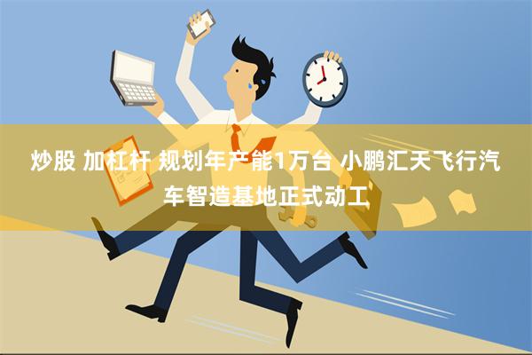 炒股 加杠杆 规划年产能1万台 小鹏汇天飞行汽车智造基地正式动工