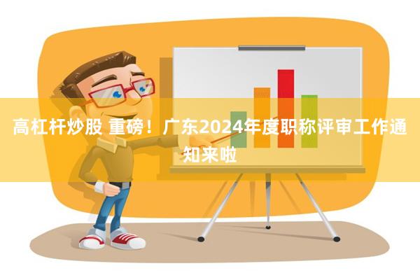 高杠杆炒股 重磅！广东2024年度职称评审工作通知来啦