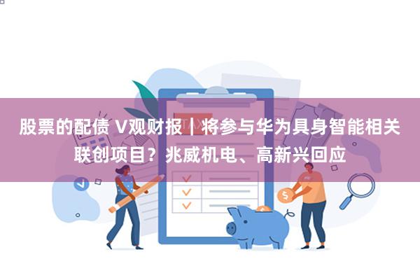 股票的配债 V观财报｜将参与华为具身智能相关联创项目？兆威机电、高新兴回应