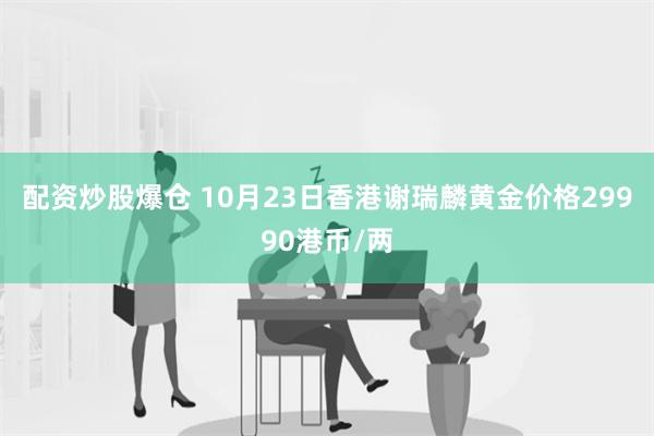 配资炒股爆仓 10月23日香港谢瑞麟黄金价格29990港币/两