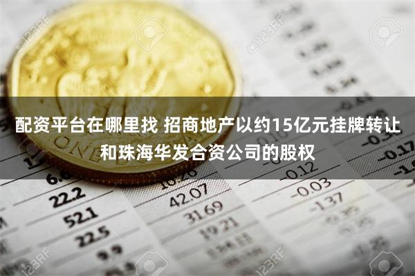 配资平台在哪里找 招商地产以约15亿元挂牌转让和珠海华发合资公司的股权