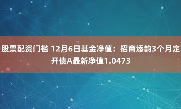 股票配资门槛 12月6日基金净值：招商添韵3个月定开债A最新净值1.0473