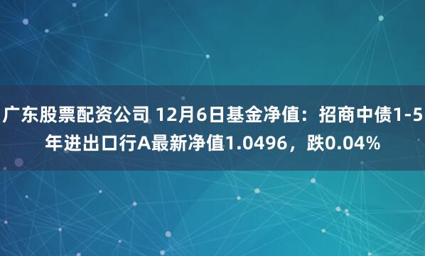 广东股票配资公司 12月6日基金净值：招商中债1-5年进出口行A最新净值1.0496，跌0.04%