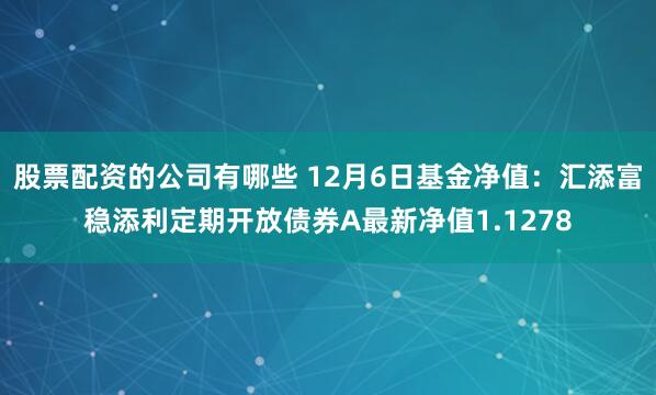 股票配资的公司有哪些 12月6日基金净值：汇添富稳添利定期开放债券A最新净值1.1278