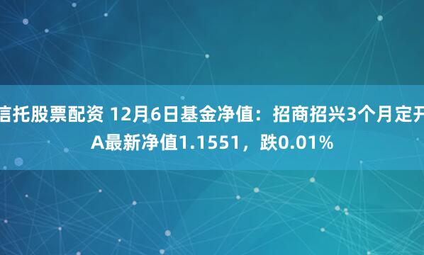 信托股票配资 12月6日基金净值：招商招兴3个月定开A最新净值1.1551，跌0.01%