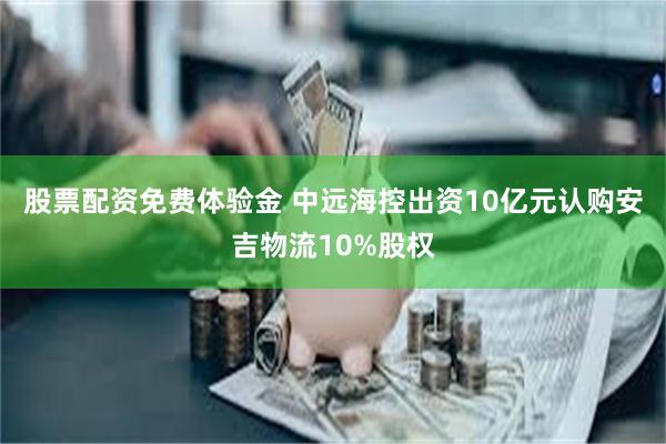 股票配资免费体验金 中远海控出资10亿元认购安吉物流10%股权