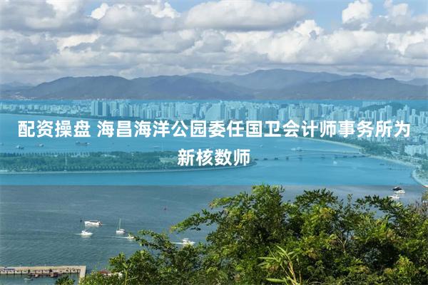 配资操盘 海昌海洋公园委任国卫会计师事务所为新核数师