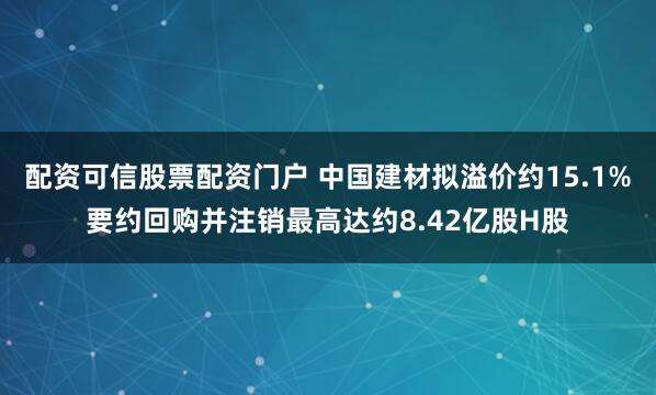 配资可信股票配资门户 中国建材拟溢价约15.1%要约回购并注销最高达约8.42亿股H股