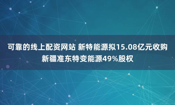 可靠的线上配资网站 新特能源拟15.08亿元收购新疆准东特变能源49%股权