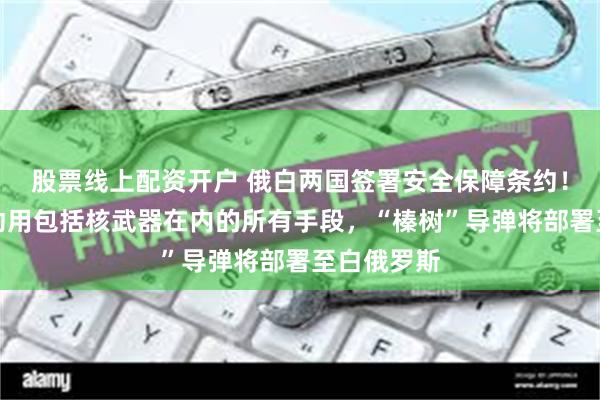 股票线上配资开户 俄白两国签署安全保障条约！普京：可动用包括核武器在内的所有手段，“榛树”导弹将部署至白俄罗斯