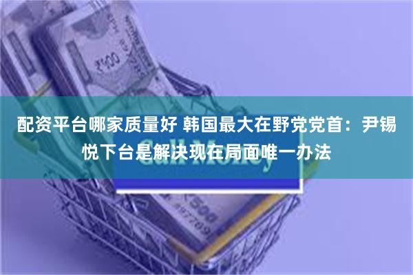 配资平台哪家质量好 韩国最大在野党党首：尹锡悦下台是解决现在局面唯一办法