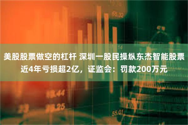 美股股票做空的杠杆 深圳一股民操纵东杰智能股票近4年亏损超2亿，证监会：罚款200万元