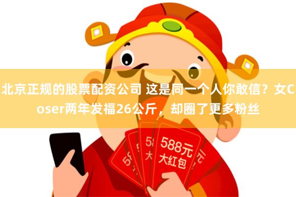 北京正规的股票配资公司 这是同一个人你敢信？女Coser两年发福26公斤，却圈了更多粉丝