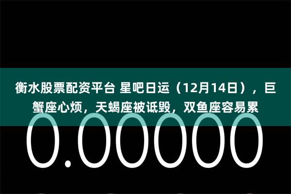 衡水股票配资平台 星吧日运（12月14日），巨蟹座心烦，天蝎座被诋毁，双鱼座容易累