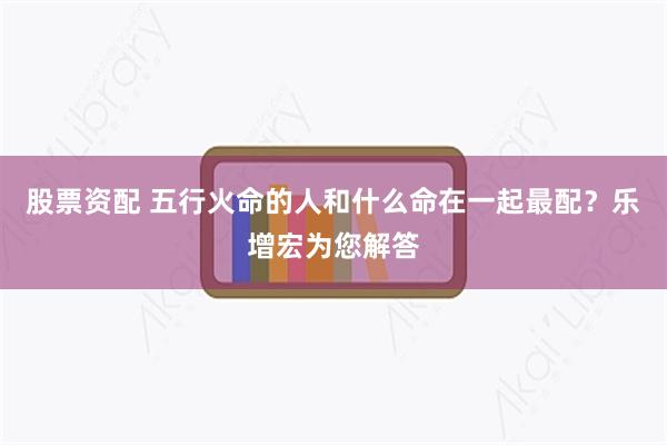 股票资配 五行火命的人和什么命在一起最配？乐增宏为您解答