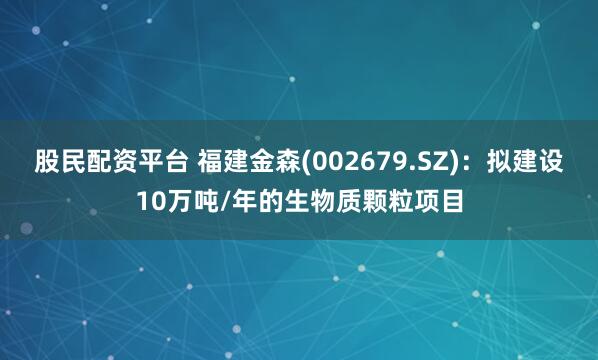 股民配资平台 福建金森(002679.SZ)：拟建设10万吨/年的生物质颗粒项目