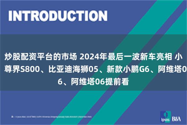 炒股配资平台的市场 2024年最后一波新车亮相 小米YU7、尊界S800、比亚迪海狮05、新款小鹏G6、阿维塔06提前看