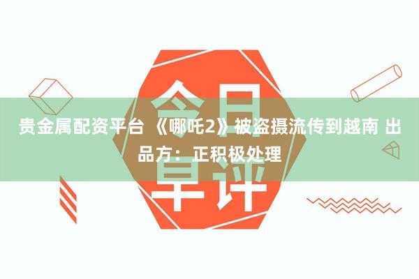 贵金属配资平台 《哪吒2》被盗摄流传到越南 出品方：正积极处理