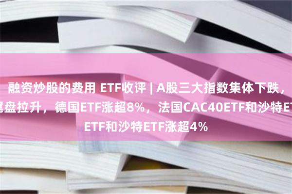 融资炒股的费用 ETF收评 | A股三大指数集体下跌，跨境ETF尾盘拉升，德国ETF涨超8%，法国CAC40ETF和沙特ETF涨超4%