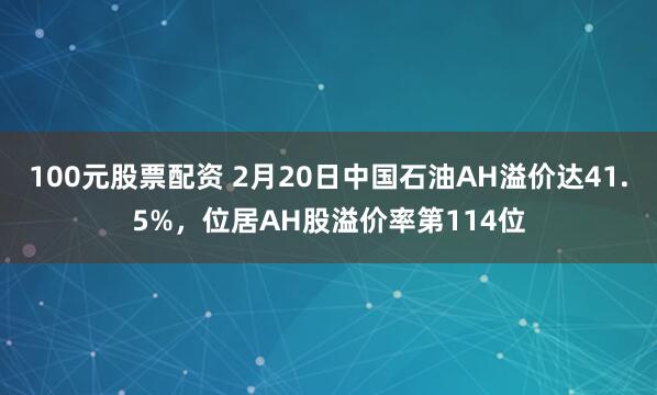 100元股票配资 2月20日中国石油AH溢价达41.5%，位居AH股溢价率第114位