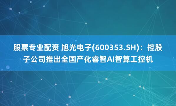 股票专业配资 旭光电子(600353.SH)：控股子公司推出全国产化睿智AI智算工控机