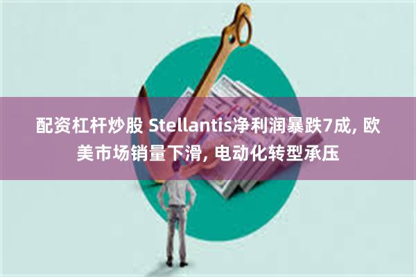 配资杠杆炒股 Stellantis净利润暴跌7成, 欧美市场销量下滑, 电动化转型承压