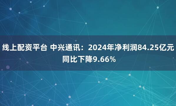 线上配资平台 中兴通讯：2024年净利润84.25亿元 同比下降9.66%